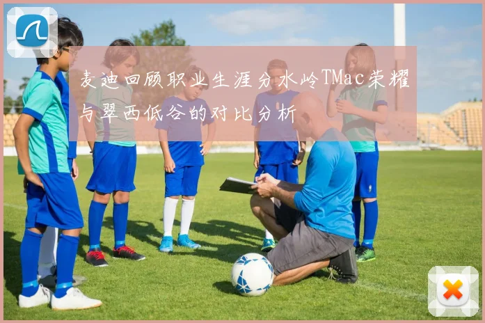 麦迪回顾职业生涯分水岭TMac荣耀与翠西低谷的对比分析