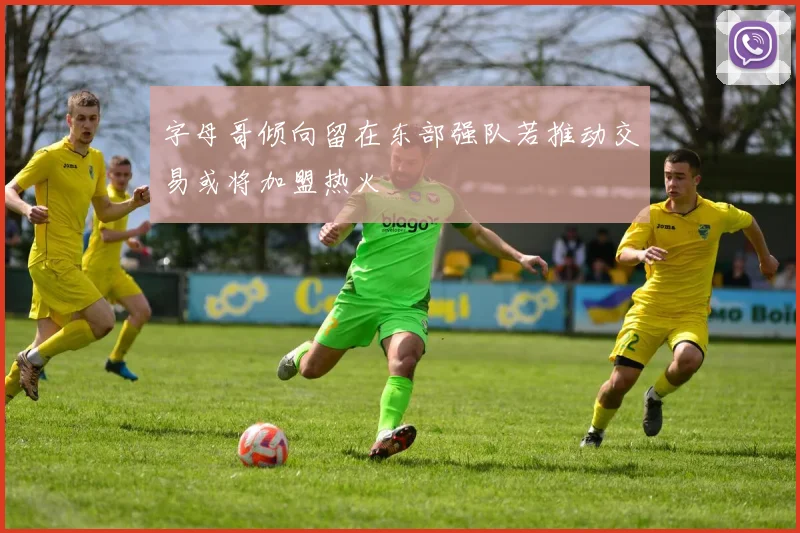 字母哥倾向留在东部强队若推动交易或将加盟热火