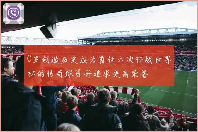 C罗创造历史成为首位六次征战世界杯的传奇球员并追求更高荣誉