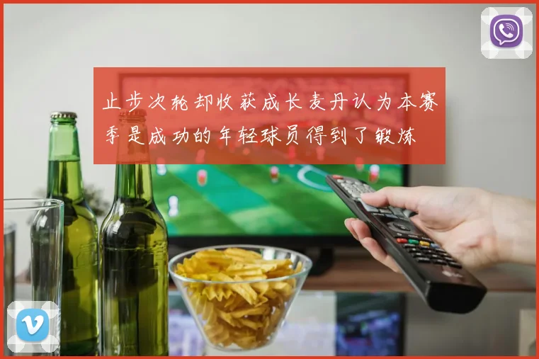 止步次轮却收获成长麦丹认为本赛季是成功的年轻球员得到了锻炼