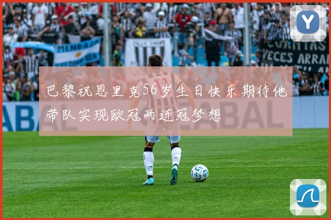 巴黎祝恩里克56岁生日快乐期待他带队实现欧冠两连冠梦想