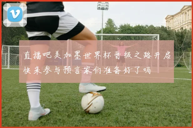 直播吧美加墨世界杯晋级之路开启快来参与预言家们准备好了吗