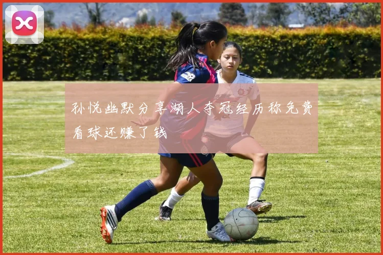孙悦幽默分享湖人夺冠经历称免费看球还赚了钱