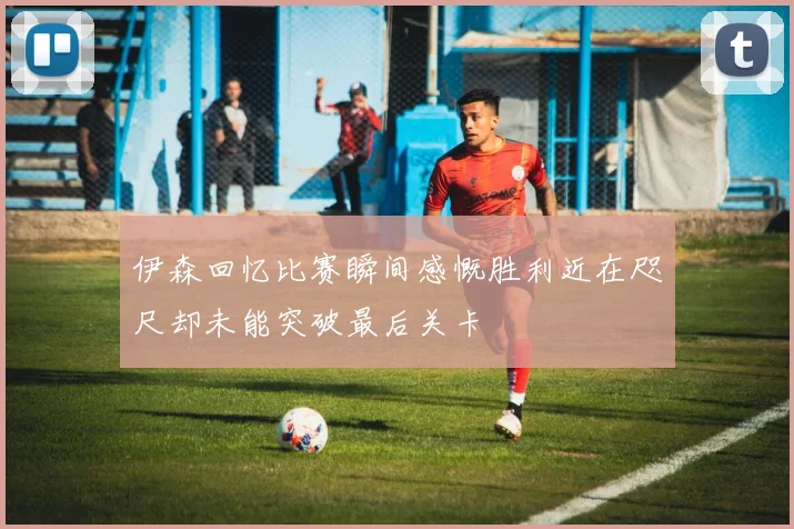 伊森回忆比赛瞬间感慨胜利近在咫尺却未能突破最后关卡