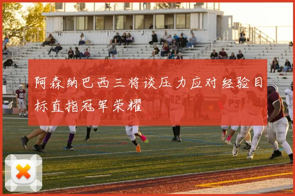 阿森纳巴西三将谈压力应对经验目标直指冠军荣耀