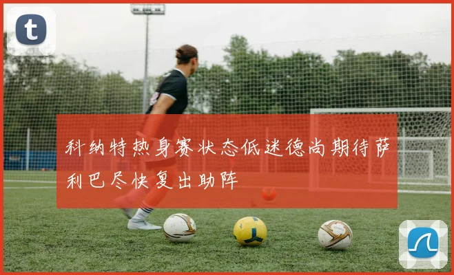 科纳特热身赛状态低迷德尚期待萨利巴尽快复出助阵